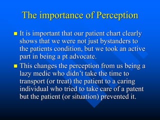 The importance of Perception
 It is important that our patient chart clearly
shows that we were not just bystanders to
the patients condition, but we took an active
part in being a pt advocate.
 This changes the perception from us being a
lazy medic who didn’t take the time to
transport (or treat) the patient to a caring
individual who tried to take care of a patent
but the patient (or situation) prevented it.
 