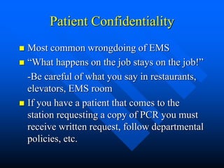 Patient Confidentiality
 Most common wrongdoing of EMS
 “What happens on the job stays on the job!”
-Be careful of what you say in restaurants,
elevators, EMS room
 If you have a patient that comes to the
station requesting a copy of PCR you must
receive written request, follow departmental
policies, etc.
 
