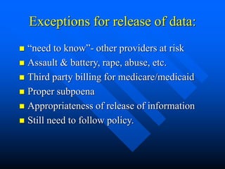 Exceptions for release of data:
 “need to know”- other providers at risk
 Assault & battery, rape, abuse, etc.
 Third party billing for medicare/medicaid
 Proper subpoena
 Appropriateness of release of information
 Still need to follow policy.
 