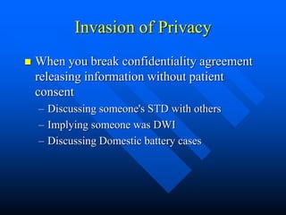 Invasion of Privacy
 When you break confidentiality agreement
releasing information without patient
consent
– Discussing someone's STD with others
– Implying someone was DWI
– Discussing Domestic battery cases
 
