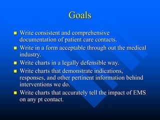 Goals
 Write consistent and comprehensive
documentation of patient care contacts.
 Write in a form acceptable through out the medical
industry.
 Write charts in a legally defensible way.
 Write charts that demonstrate indications,
responses, and other pertinent information behind
interventions we do.
 Write charts that accurately tell the impact of EMS
on any pt contact.
 