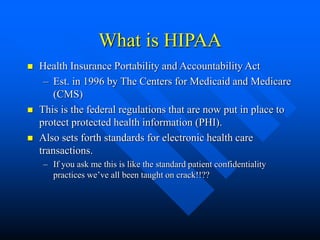 What is HIPAA
 Health Insurance Portability and Accountability Act
– Est. in 1996 by The Centers for Medicaid and Medicare
(CMS)
 This is the federal regulations that are now put in place to
protect protected health information (PHI).
 Also sets forth standards for electronic health care
transactions.
– If you ask me this is like the standard patient confidentiality
practices we’ve all been taught on crack!!??
 