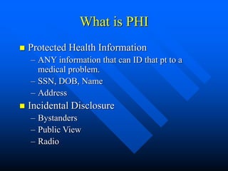 What is PHI
 Protected Health Information
– ANY information that can ID that pt to a
medical problem.
– SSN, DOB, Name
– Address
 Incidental Disclosure
– Bystanders
– Public View
– Radio
 