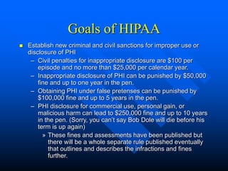Goals of HIPAA
 Establish new criminal and civil sanctions for improper use or
disclosure of PHI
– Civil penalties for inappropriate disclosure are $100 per
episode and no more than $25,000 per calendar year.
– Inappropriate disclosure of PHI can be punished by $50,000
fine and up to one year in the pen.
– Obtaining PHI under false pretenses can be punished by
$100,000 fine and up to 5 years in the pen.
– PHI disclosure for commercial use, personal gain, or
malicious harm can lead to $250,000 fine and up to 10 years
in the pen. (Sorry, you can’t say Bob Dole will die before his
term is up again)
» These fines and assessments have been published but
there will be a whole separate rule published eventually
that outlines and describes the infractions and fines
further.
 