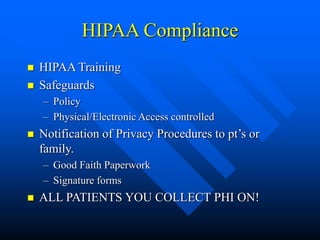 HIPAA Compliance
 HIPAA Training
 Safeguards
– Policy
– Physical/Electronic Access controlled
 Notification of Privacy Procedures to pt’s or
family.
– Good Faith Paperwork
– Signature forms
 ALL PATIENTS YOU COLLECT PHI ON!
 