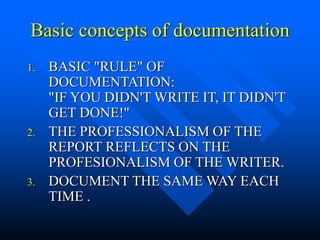 Basic concepts of documentation
1. BASIC "RULE" OF
DOCUMENTATION:
"IF YOU DIDN'T WRITE IT, IT DIDN'T
GET DONE!"
2. THE PROFESSIONALISM OF THE
REPORT REFLECTS ON THE
PROFESIONALISM OF THE WRITER.
3. DOCUMENT THE SAME WAY EACH
TIME .
 