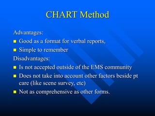 CHART Method
Advantages:
 Good as a format for verbal reports,
 Simple to remember
Disadvantages:
 Is not accepted outside of the EMS community
 Does not take into account other factors beside pt
care (like scene survey, etc)
 Not as comprehensive as other forms.
 
