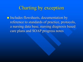 Charting by exception
 Includes flowsheets, documentation by
reference to standards of practice, protocols,
a nursing data base, nursing diagnosis based
care plans and SOAP progress notes
 