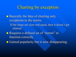 Charting by exception
 Basically the Idea of charting only
exceptions to the norms
If the lungs are clear and equal, then it doesn’t get
charted.
 Requires a defined set of “norms” to
function correctly
 Gained popularity but is now disappearing.
 