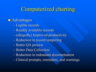 Computerized charting
 Advantages
– Legible records
– Readily available records
– (allegedly) Improved productivity
– Reduction in record tampering
– Better QA process
– Better Data Collection
– Reduction in redundant documentation
– Clinical prompts, reminders, and warnings
 