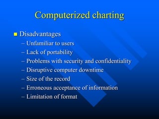 Computerized charting
 Disadvantages
– Unfamiliar to users
– Lack of portability
– Problems with security and confidentiality
– Disruptive computer downtime
– Size of the record
– Erroneous acceptance of information
– Limitation of format
 