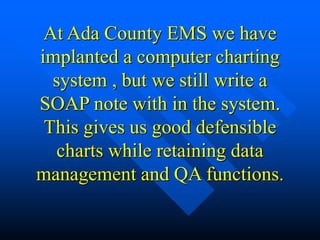 At Ada County EMS we have
implanted a computer charting
system , but we still write a
SOAP note with in the system.
This gives us good defensible
charts while retaining data
management and QA functions.
 