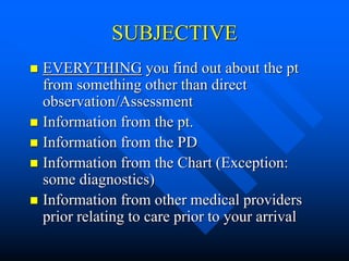 SUBJECTIVE
 EVERYTHING you find out about the pt
from something other than direct
observation/Assessment
 Information from the pt.
 Information from the PD
 Information from the Chart (Exception:
some diagnostics)
 Information from other medical providers
prior relating to care prior to your arrival
 