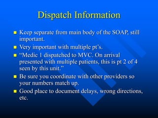 Dispatch Information
 Keep separate from main body of the SOAP, still
important.
 Very important with multiple pt’s.
 “Medic 1 dispatched to MVC. On arrival
presented with multiple patients, this is pt 2 of 4
seen by this unit.”
 Be sure you coordinate with other providers so
your numbers match up.
 Good place to document delays, wrong directions,
etc.
 