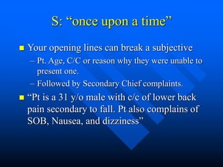 S: “once upon a time”
 Your opening lines can break a subjective
– Pt. Age, C/C or reason why they were unable to
present one.
– Followed by Secondary Chief complaints.
 “Pt is a 31 y/o male with c/c of lower back
pain secondary to fall. Pt also complains of
SOB, Nausea, and dizziness”
 