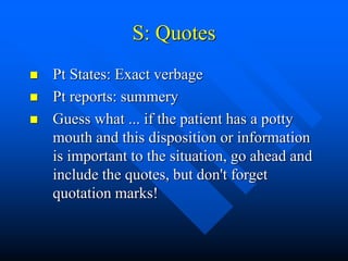 S: Quotes
 Pt States: Exact verbage
 Pt reports: summery
 Guess what ... if the patient has a potty
mouth and this disposition or information
is important to the situation, go ahead and
include the quotes, but don't forget
quotation marks!
 