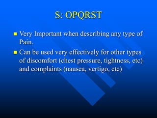 S: OPQRST
 Very Important when describing any type of
Pain.
 Can be used very effectively for other types
of discomfort (chest pressure, tightness, etc)
and complaints (nausea, vertigo, etc)
 