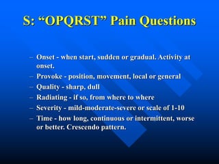 S: “OPQRST” Pain Questions
– Onset - when start, sudden or gradual. Activity at
onset.
– Provoke - position, movement, local or general
– Quality - sharp, dull
– Radiating - if so, from where to where
– Severity - mild-moderate-severe or scale of 1-10
– Time - how long, continuous or intermittent, worse
or better. Crescendo pattern.
 