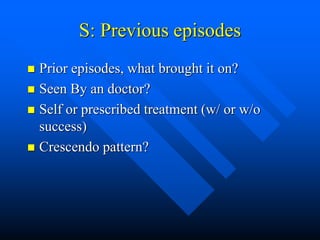S: Previous episodes
 Prior episodes, what brought it on?
 Seen By an doctor?
 Self or prescribed treatment (w/ or w/o
success)
 Crescendo pattern?
 