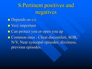 S:Pertinent positives and
negatives
 Depends on c/c
 Very important
 Can protect you or open you up
 Common ones : Chest discomfort, SOB,.
N/V, Near syncopal episodes, dizziness,
previous episodes.
 