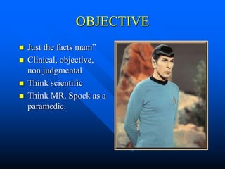 OBJECTIVE
 Just the facts mam”
 Clinical, objective,
non judgmental
 Think scientific
 Think MR. Spock as a
paramedic.
 