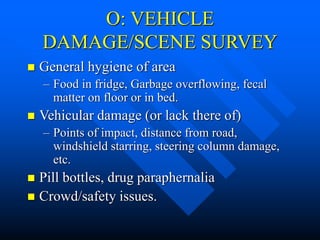 O: VEHICLE
DAMAGE/SCENE SURVEY
 General hygiene of area
– Food in fridge, Garbage overflowing, fecal
matter on floor or in bed.
 Vehicular damage (or lack there of)
– Points of impact, distance from road,
windshield starring, steering column damage,
etc.
 Pill bottles, drug paraphernalia
 Crowd/safety issues.
 