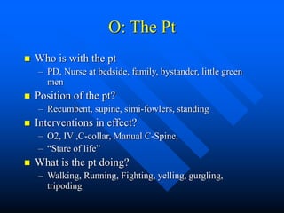 O: The Pt
 Who is with the pt
– PD, Nurse at bedside, family, bystander, little green
men
 Position of the pt?
– Recumbent, supine, simi-fowlers, standing
 Interventions in effect?
– O2, IV ,C-collar, Manual C-Spine,
– “Stare of life”
 What is the pt doing?
– Walking, Running, Fighting, yelling, gurgling,
tripoding
 