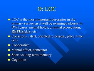 O: LOC
 LOC is the most important descriptor in the
primary survey, as it will be examined closely in
DWI cases, mental holds, criminal prosecution,
REFUSALS, etc.
 Conscious , alert, oriented to person , place, time
(x3)
 Cooperative
 Mental affect, demeanor
 Short vs long term memory
 Cognition
 