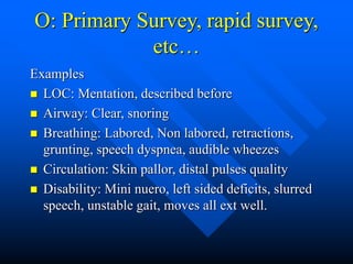 O: Primary Survey, rapid survey,
etc…
Examples
 LOC: Mentation, described before
 Airway: Clear, snoring
 Breathing: Labored, Non labored, retractions,
grunting, speech dyspnea, audible wheezes
 Circulation: Skin pallor, distal pulses quality
 Disability: Mini nuero, left sided deficits, slurred
speech, unstable gait, moves all ext well.
 