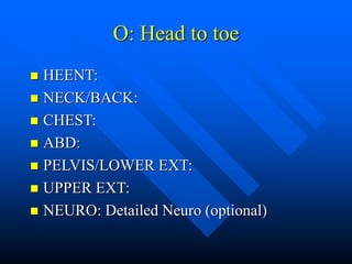 O: Head to toe
 HEENT:
 NECK/BACK:
 CHEST:
 ABD:
 PELVIS/LOWER EXT:
 UPPER EXT:
 NEURO: Detailed Neuro (optional)
 