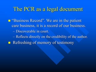 The PCR as a legal document
 “Business Record”. We are in the patient
care business, it is a record of our business.
– Discoverable in court.
– Reflects directly on the credibility of the author.
 Refreshing of memory of testimony
 