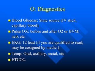 O: Diagnostics
 Blood Glucose: State source (IV stick,
capillary blood)
 Pulse OX: before and after O2 or BVM,
neb, etc
 EKG/ 12 lead (if you are qualified to read,
may be cosigned by medic )
 Temp: Oral, axillary, rectal, etc
 ETCO2.
 