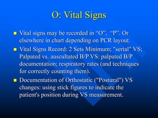 O: Vital Signs
 Vital signs may be recorded in “O”, “P”. Or
elsewhere in chart depending on PCR layout.
 Vital Signs Record: 2 Sets Minimum; "serial" VS;
Palpated vs. auscultated B/P VS: palpated B/P
documentation; respiratory rates (and techniques
for correctly counting them).
 Documentation of Orthostatic ("Postural") VS
changes: using stick figures to indicate the
patient's position during VS measurement.
 