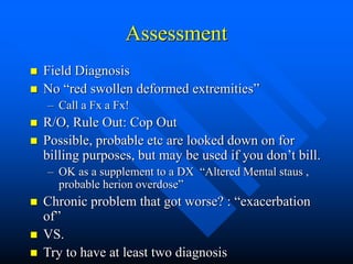 Assessment
 Field Diagnosis
 No “red swollen deformed extremities”
– Call a Fx a Fx!
 R/O, Rule Out: Cop Out
 Possible, probable etc are looked down on for
billing purposes, but may be used if you don’t bill.
– OK as a supplement to a DX “Altered Mental staus ,
probable herion overdose”
 Chronic problem that got worse? : “exacerbation
of”
 VS.
 Try to have at least two diagnosis
 