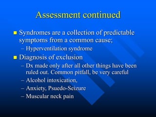Assessment continued
 Syndromes are a collection of predictable
symptoms from a common cause;
– Hyperventilation syndrome
 Diagnosis of exclusion
– Dx made only after all other things have been
ruled out. Common pitfall, be very careful
– Alcohol intoxication,
– Anxiety, Psuedo-Seizure
– Muscular neck pain
 