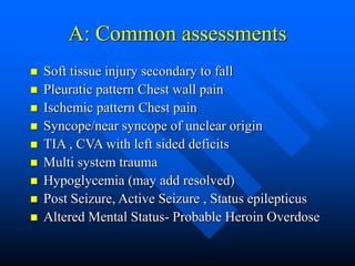 A: Common assessments
 Soft tissue injury secondary to fall
 Pleuratic pattern Chest wall pain
 Ischemic pattern Chest pain
 Syncope/near syncope of unclear origin
 TIA , CVA with left sided deficits
 Multi system trauma
 Hypoglycemia (may add resolved)
 Post Seizure, Active Seizure , Status epilepticus
 Altered Mental Status- Probable Heroin Overdose
 
