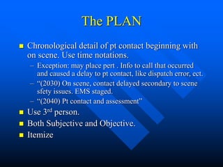 The PLAN
 Chronological detail of pt contact beginning with
on scene. Use time notations.
– Exception: may place pert . Info to call that occurred
and caused a delay to pt contact, like dispatch error, ect.
– “(2030) On scene, contact delayed secondary to scene
sfety issues. EMS staged.
– “(2040) Pt contact and assessment”
 Use 3rd person.
 Both Subjective and Objective.
 Itemize
 