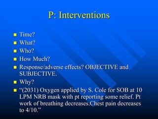 P: Interventions
 Time?
 What?
 Who?
 How Much?
 Response/adverse effects? OBJECTIVE and
SUBJECTIVE.
 Why?
 “(2031) Oxygen applied by S. Cole for SOB at 10
LPM NRB mask with pt reporting some relief. Pt
work of breathing decreases.Chest pain decreases
to 4/10.”
 