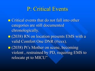 P: Critical Events
 Critical events that do not fall into other
categories are still documented
chronologically.
 (2038) RN on location presents EMS with a
valid Comfort One DNR (#xxx).
 (2038) Pt’s Mother on scene, becoming
violent , restrained by PD, requiring EMS to
relocate pt to MICU”
 
