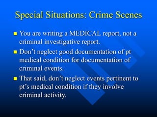 Special Situations: Crime Scenes
 You are writing a MEDICAL report, not a
criminal investigative report.
 Don’t neglect good documentation of pt
medical condition for documentation of
criminal events.
 That said, don’t neglect events pertinent to
pt’s medical condition if they involve
criminal activity.
 