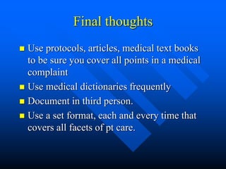 Final thoughts
 Use protocols, articles, medical text books
to be sure you cover all points in a medical
complaint
 Use medical dictionaries frequently
 Document in third person.
 Use a set format, each and every time that
covers all facets of pt care.
 
