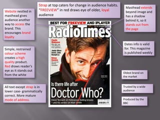 Strap at top caters for change in audience habits.
                                                                              Masthead extends
Website nestled in      “FREEVIEW” in red draws eye of older, loyal           beyond image and
masthead gives          audience                                              has a shadow
audience another                                                              behind it, so it
way to access the                                                             stands out from
brand. This                                                                   the page
encourages brand
loyalty

                                                                             Dates info is valid
Simple, restrained                                                           for. This magazine
colour scheme                                                                is published weekly
creates a high
quality product.
Red draws reader’s
eye as it stands out
                                                                             Oldest brand on
from the white                                                               the market


All text except strap is in                                                  Trusted by a wide
lower case- grammatically                                                    audience
correct. More mature
mode of address.                                                             Produced by the
                                                                             BBC
 