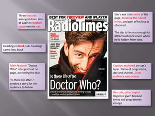 Three features        Star’s eye is in centre of the
            arranged down side    page, breaking the rule of
            of page in negative   thirds, and part of his face is
            space next to star.   obscured.

                                  The star is famous enough to
                                  attract audiences even when
                                  he is hidden from view.

Headings in bold, sub- headings
same font, black




     Main feature: “Doctor        Caption anchored on star’s
     Who” is largest text on      lapel. Name of programme,
     page, anchoring the star.    day and channel. Gives
                                  audience easy access
     “Is there life after...”
     creates a story for the
     audience to follow
                                  Barcode, price, region.
                                  Region is given because
                                  times and programmes
                                  change
 