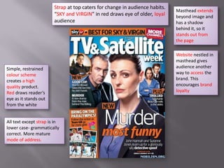 Strap at top caters for change in audience habits.
                                                                             Masthead extends
                        “SKY and VIRGIN” in red draws eye of older, loyal    beyond image and
                        audience                                             has a shadow
                                                                             behind it, so it
                                                                             stands out from
                                                                             the page

                                                                             Website nestled in
                                                                             masthead gives
Simple, restrained                                                           audience another
colour scheme                                                                way to access the
creates a high                                                               brand. This
quality product.                                                             encourages brand
Red draws reader’s                                                           loyalty
eye as it stands out
from the white


All text except strap is in
lower case- grammatically
correct. More mature
mode of address.
 