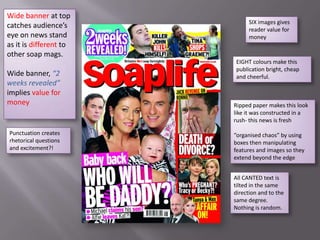 Wide banner at top
                              SIX images gives
catches audience’s            reader value for
eye on news stand             money
as it is different to
other soap mags.
                        EIGHT colours make this
                        publication bright, cheap
Wide banner, “2         and cheerful.
weeks revealed”
implies value for
money                   Ripped paper makes this look
                        like it was constructed in a
                        rush- this news is fresh

Punctuation creates     “organised chaos” by using
rhetorical questions    boxes then manipulating
and excitement?!        features and images so they
                        extend beyond the edge


                        All CANTED text is
                        tilted in the same
                        direction and to the
                        same degree.
                        Nothing is random.
 