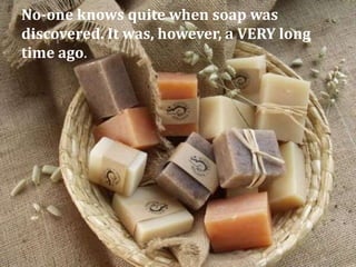 No-one knows quite when soap was
discovered. It was, however, a VERY long
time ago.
 