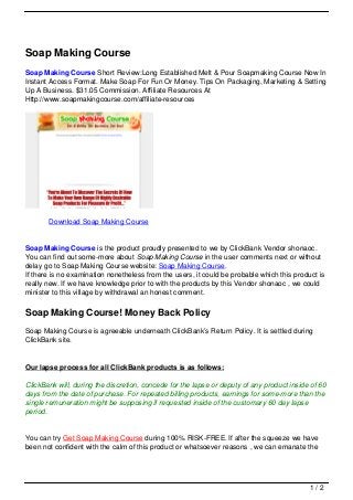 Soap Making Course
Soap Making Course Short Review:Long Established Melt & Pour Soapmaking Course Now In
Instant Access Format. Make Soap For Fun Or Money. Tips On Packaging, Marketing & Setting
Up A Business. $31.05 Commission. Affiliate Resources At
Http://www.soapmakingcourse.com/affiliate-resources
Download Soap Making Course
Soap Making Course is the product proudly presented to we by ClickBank Vendor shonaoc.
You can find out some-more about Soap Making Course in the user comments next or without
delay go to Soap Making Course website: Soap Making Course.
If there is no examination nonetheless from the users, it could be probable which this product is
really new. If we have knowledge prior to with the products by this Vendor shonaoc , we could
minister to this village by withdrawal an honest comment.
Soap Making Course! Money Back Policy
Soap Making Course is agreeable underneath ClickBank’s Return Policy. It is settled during
ClickBank site.
Our lapse process for all ClickBank products is as follows:
ClickBank will, during the discretion, concede for the lapse or deputy of any product inside of 60
days from the date of purchase. For repeated billing products, earnings for some-more than the
single remuneration might be supposing if requested inside of the customary 60 day lapse
period.
You can try Get Soap Making Course during 100% RISK-FREE. If after the squeeze we have
been not confident with the calm of this product or whatsoever reasons , we can emanate the
1 / 2
 