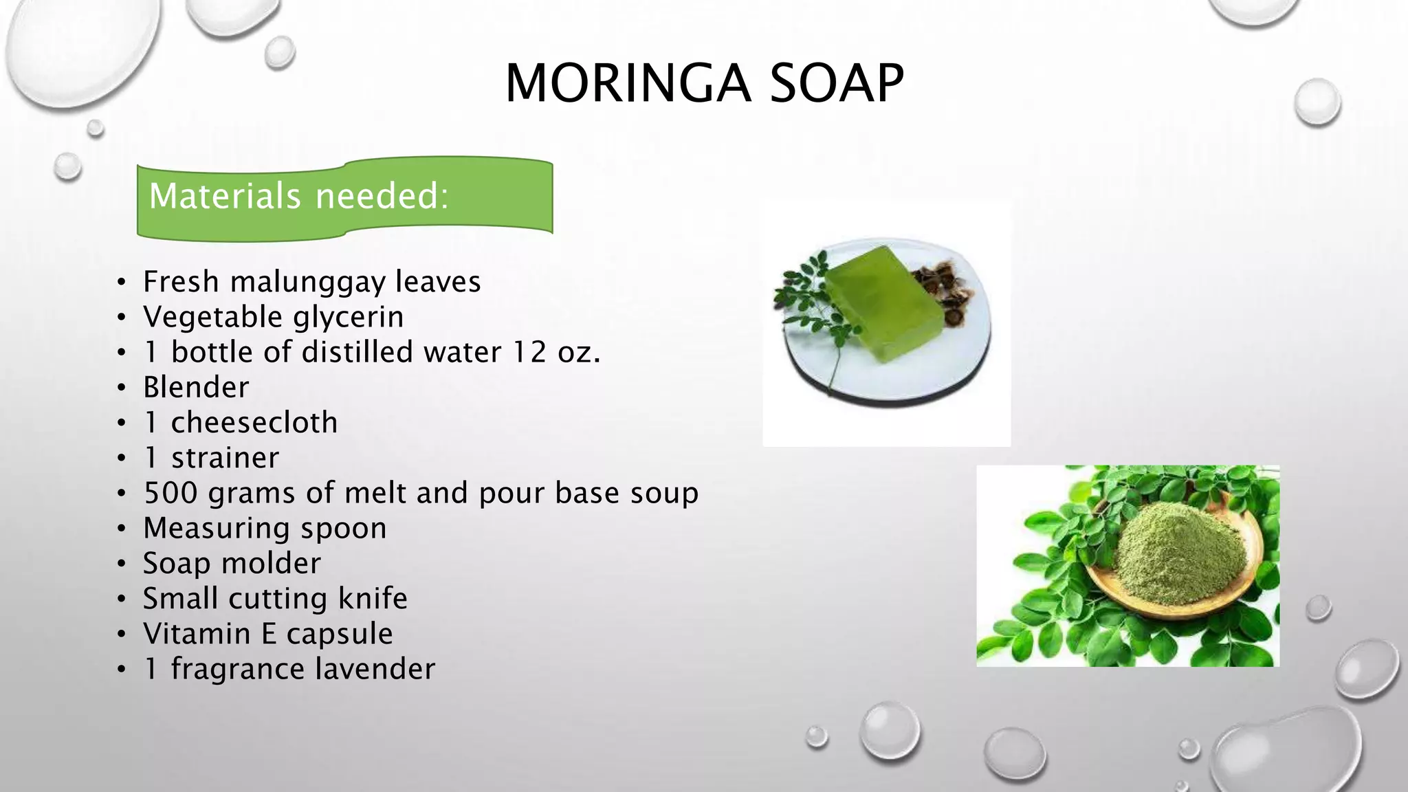 MORINGA SOAP
• Fresh malunggay leaves
• Vegetable glycerin
• 1 bottle of distilled water 12 oz.
• Blender
• 1 cheesecloth
• 1 strainer
• 500 grams of melt and pour base soup
• Measuring spoon
• Soap molder
• Small cutting knife
• Vitamin E capsule
• 1 fragrance lavender
Materials needed:
 