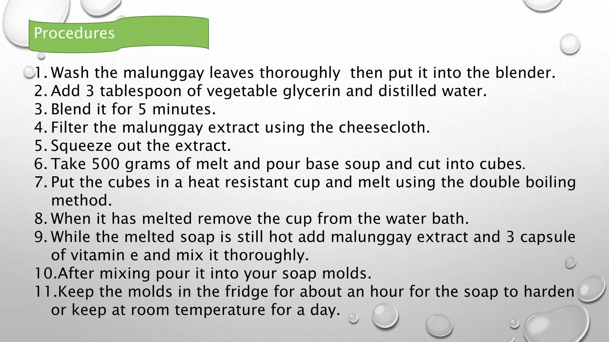 1. Wash the malunggay leaves thoroughly then put it into the blender.
2. Add 3 tablespoon of vegetable glycerin and distilled water.
3. Blend it for 5 minutes.
4. Filter the malunggay extract using the cheesecloth.
5. Squeeze out the extract.
6. Take 500 grams of melt and pour base soup and cut into cubes.
7. Put the cubes in a heat resistant cup and melt using the double boiling
method.
8. When it has melted remove the cup from the water bath.
9. While the melted soap is still hot add malunggay extract and 3 capsule
of vitamin e and mix it thoroughly.
10.After mixing pour it into your soap molds.
11.Keep the molds in the fridge for about an hour for the soap to harden
or keep at room temperature for a day.
Procedures
 