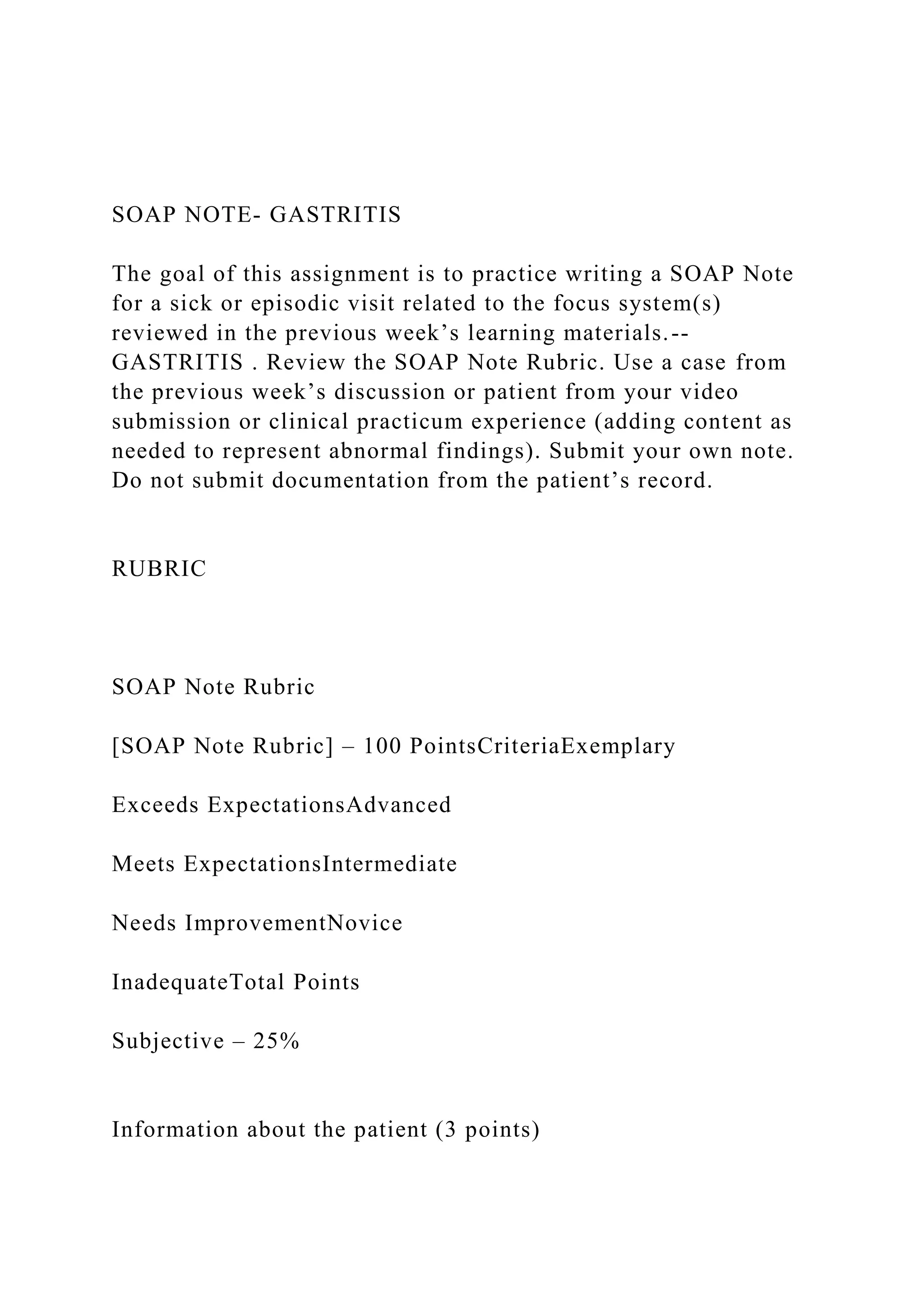 SOAP NOTE- GASTRITIS
The goal of this assignment is to practice writing a SOAP Note
for a sick or episodic visit related to the focus system(s)
reviewed in the previous week’s learning materials.--
GASTRITIS . Review the SOAP Note Rubric. Use a case from
the previous week’s discussion or patient from your video
submission or clinical practicum experience (adding content as
needed to represent abnormal findings). Submit your own note.
Do not submit documentation from the patient’s record.
RUBRIC
SOAP Note Rubric
[SOAP Note Rubric] – 100 PointsCriteriaExemplary
Exceeds ExpectationsAdvanced
Meets ExpectationsIntermediate
Needs ImprovementNovice
InadequateTotal Points
Subjective – 25%
Information about the patient (3 points)
 